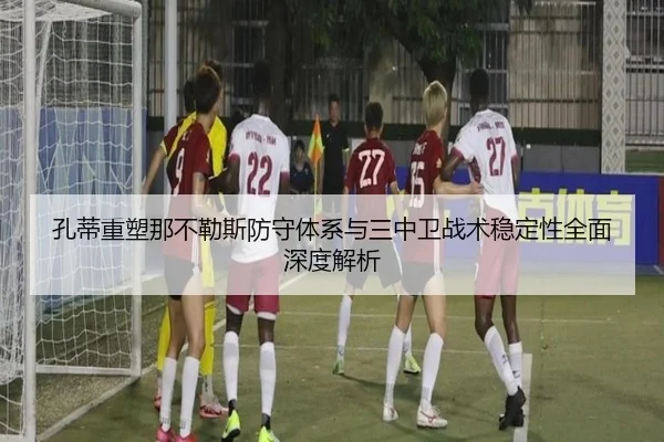孔蒂重塑那不勒斯防守体系与三中卫战术稳定性全面深度解析