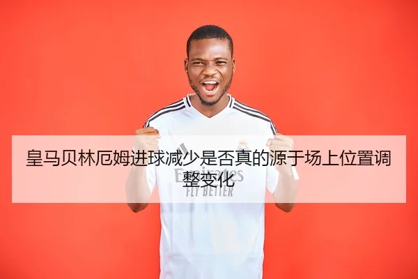 皇马贝林厄姆进球减少是否真的源于场上位置调整变化