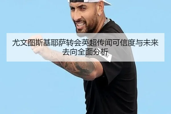 尤文图斯基耶萨转会英超传闻可信度与未来去向全面分析