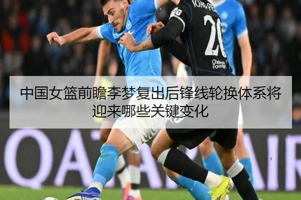 中国女篮前瞻李梦复出后锋线轮换体系将迎来哪些关键变化