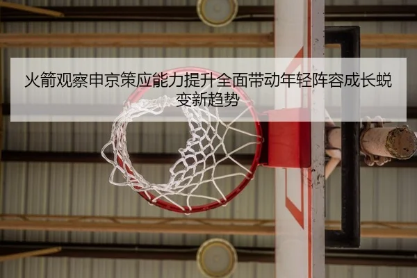 火箭观察申京策应能力提升全面带动年轻阵容成长蜕变新趋势