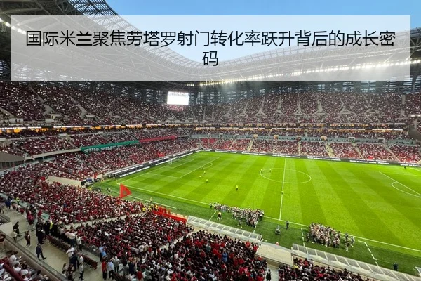 国际米兰聚焦劳塔罗射门转化率跃升背后的成长密码