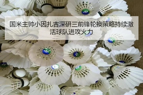 国米主帅小因扎吉深研三前锋轮换策略持续激活球队进攻火力