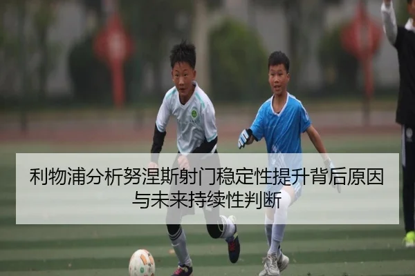 利物浦分析努涅斯射门稳定性提升背后原因与未来持续性判断