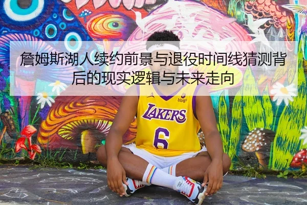 詹姆斯湖人续约前景与退役时间线猜测背后的现实逻辑与未来走向