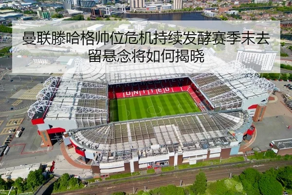 曼联滕哈格帅位危机持续发酵赛季末去留悬念将如何揭晓