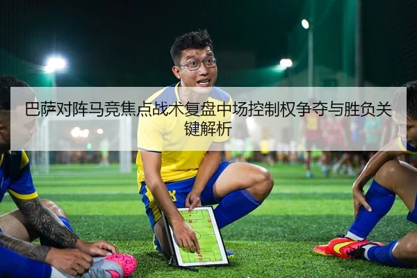 巴萨对阵马竞焦点战术复盘中场控制权争夺与胜负关键解析