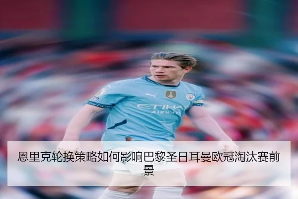 恩里克轮换策略如何影响巴黎圣日耳曼欧冠淘汰赛前景