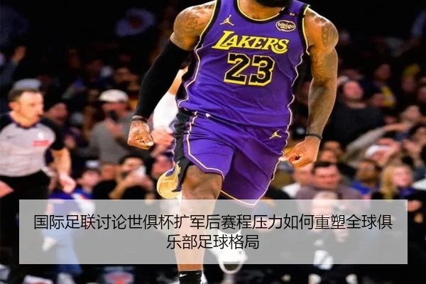 国际足联讨论世俱杯扩军后赛程压力如何重塑全球俱乐部足球格局