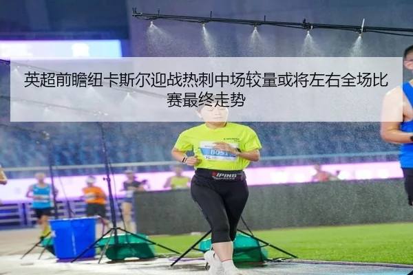 英超前瞻纽卡斯尔迎战热刺中场较量或将左右全场比赛最终走势