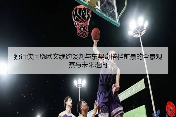 独行侠围绕欧文续约谈判与东契奇搭档前景的全景观察与未来走向