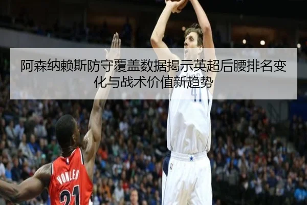 阿森纳赖斯防守覆盖数据揭示英超后腰排名变化与战术价值新趋势