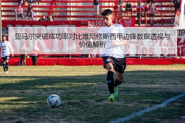 亚马尔突破成功率对比维尼修斯西甲边锋数据透视与价值解析